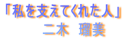 「私を支えてくれた人」 二木 瑠美